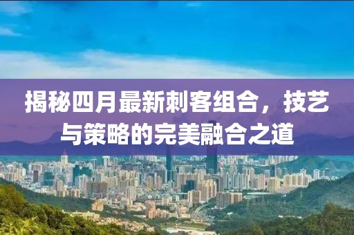 揭秘四月最新刺客組合，技藝與策略的完美融合之道