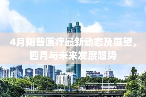 4月陽(yáng)普醫(yī)療最新動(dòng)態(tài)及展望，四月與未來(lái)發(fā)展趨勢(shì)