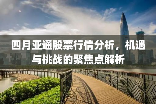 四月亞通股票行情分析，機(jī)遇與挑戰(zhàn)的聚焦點(diǎn)解析