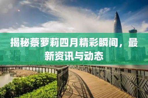 揭秘蔡蘿莉四月精彩瞬間，最新資訊與動(dòng)態(tài)