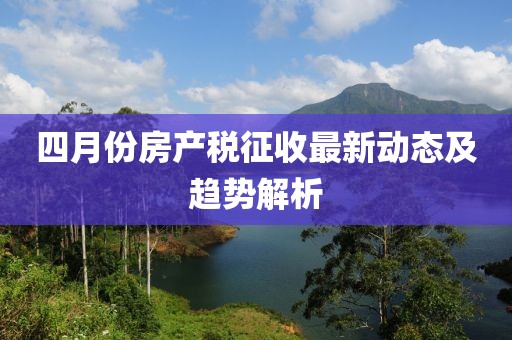 四月份房產(chǎn)稅征收最新動(dòng)態(tài)及趨勢(shì)解析
