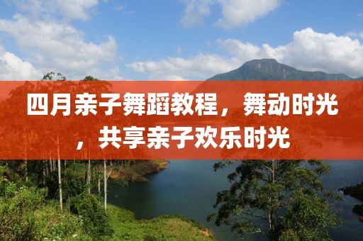 四月親子舞蹈教程，舞動時光，共享親子歡樂時光
