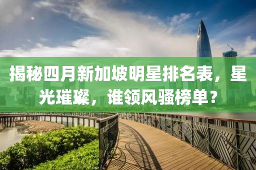 揭秘四月新加坡明星排名表，星光璀璨，誰領(lǐng)風(fēng)騷榜單？