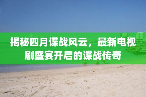 揭秘四月諜戰(zhàn)風(fēng)云，最新電視劇盛宴開啟的諜戰(zhàn)傳奇
