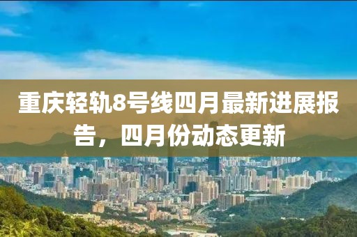 重慶輕軌8號(hào)線四月最新進(jìn)展報(bào)告，四月份動(dòng)態(tài)更新