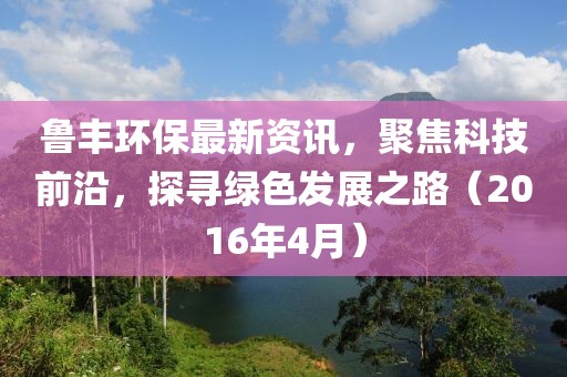 魯豐環(huán)保最新資訊，聚焦科技前沿，探尋綠色發(fā)展之路（2016年4月）
