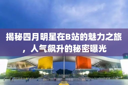 揭秘四月明星在B站的魅力之旅，人氣飆升的秘密曝光