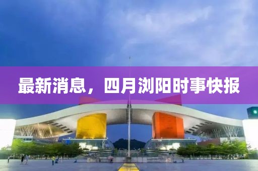 最新消息，四月瀏陽(yáng)時(shí)事快報(bào)