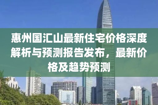 惠州國匯山最新住宅價格深度解析與預測報告發(fā)布，最新價格及趨勢預測