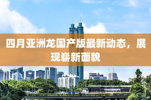 四月亞洲龍國產(chǎn)版最新動(dòng)態(tài)，展現(xiàn)嶄新面貌