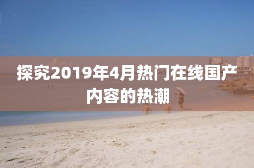 探究2019年4月熱門在線國產(chǎn)內(nèi)容的熱潮