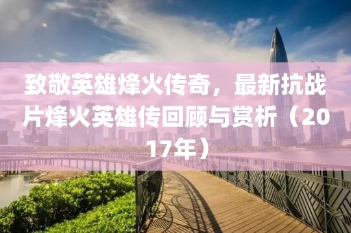 致敬英雄烽火傳奇，最新抗戰(zhàn)片烽火英雄傳回顧與賞析（2017年）