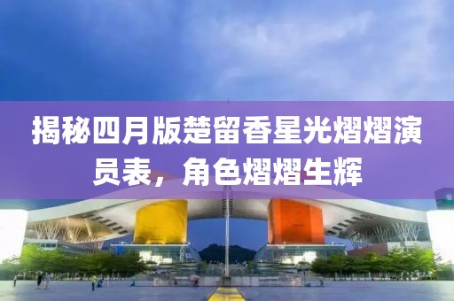 揭秘四月版楚留香星光熠熠演員表，角色熠熠生輝