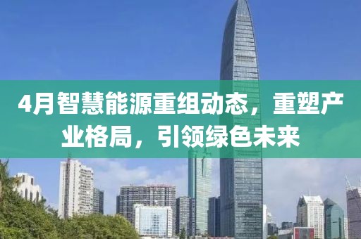 4月智慧能源重組動(dòng)態(tài)，重塑產(chǎn)業(yè)格局，引領(lǐng)綠色未來
