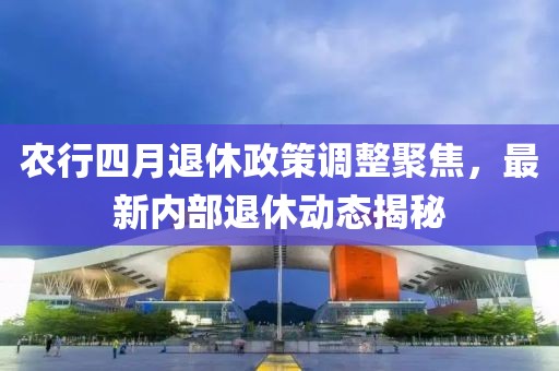 農(nóng)行四月退休政策調(diào)整聚焦，最新內(nèi)部退休動態(tài)揭秘