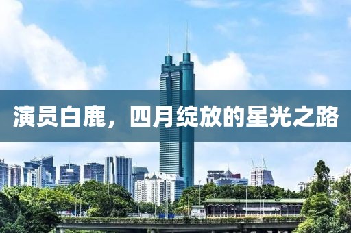 演員白鹿，四月綻放的星光之路