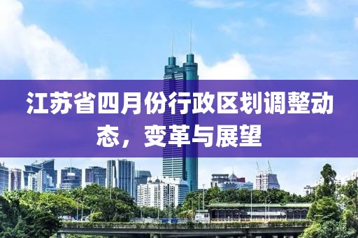 江蘇省四月份行政區(qū)劃調(diào)整動(dòng)態(tài)，變革與展望