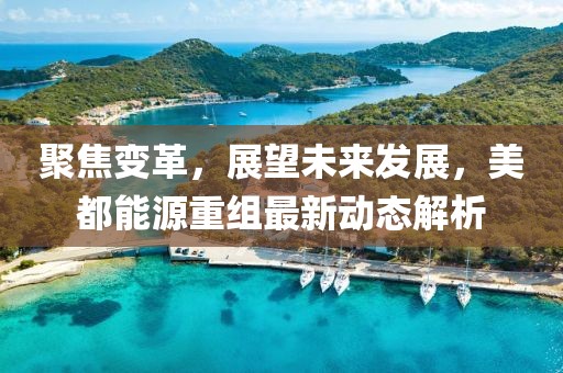 聚焦變革，展望未來發(fā)展，美都能源重組最新動(dòng)態(tài)解析