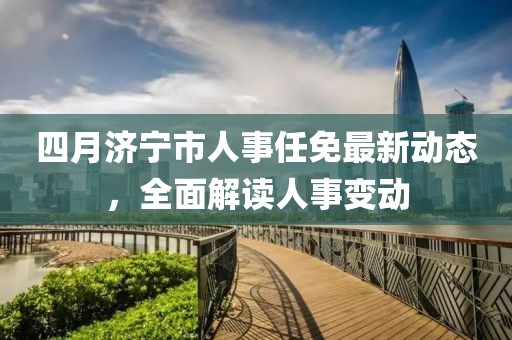 四月濟(jì)寧市人事任免最新動態(tài)，全面解讀人事變動