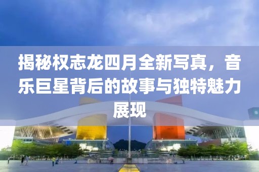 揭秘權志龍四月全新寫真，音樂巨星背后的故事與獨特魅力展現