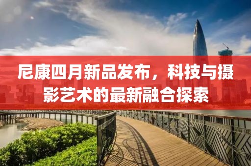 尼康四月新品發(fā)布，科技與攝影藝術(shù)的最新融合探索