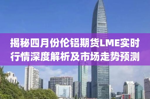 揭秘四月份倫鋁期貨LME實時行情深度解析及市場走勢預(yù)測