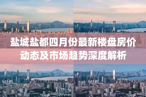 鹽城鹽都四月份最新樓盤房價動態(tài)及市場趨勢深度解析