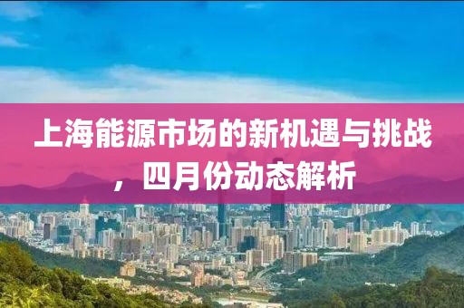 上海能源市場的新機遇與挑戰(zhàn)，四月份動態(tài)解析