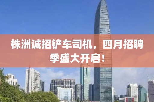 株洲誠(chéng)招鏟車(chē)司機(jī)，四月招聘季盛大開(kāi)啟！