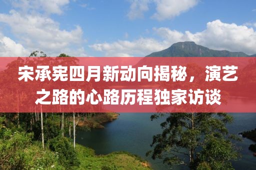 宋承憲四月新動向揭秘，演藝之路的心路歷程獨家訪談