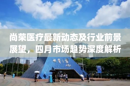 尚榮醫(yī)療最新動(dòng)態(tài)及行業(yè)前景展望，四月市場(chǎng)趨勢(shì)深度解析
