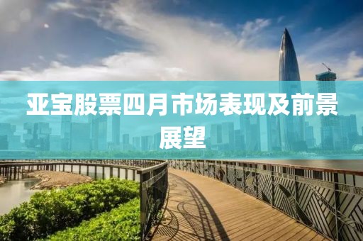 亞寶股票四月市場(chǎng)表現(xiàn)及前景展望