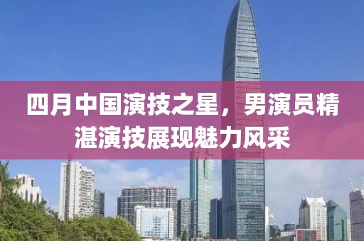 四月中國演技之星，男演員精湛演技展現(xiàn)魅力風(fēng)采