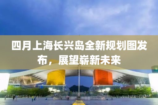 四月上海長興島全新規(guī)劃圖發(fā)布，展望嶄新未來