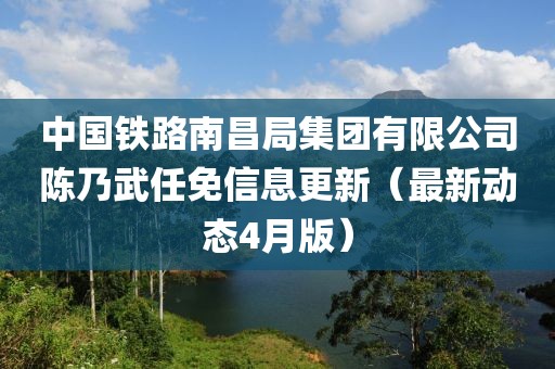 中國鐵路南昌局集團(tuán)有限公司陳乃武任免信息更新（最新動(dòng)態(tài)4月版）