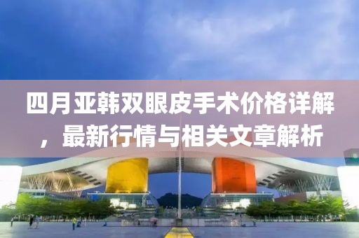 四月亞韓雙眼皮手術(shù)價(jià)格詳解，最新行情與相關(guān)文章解析