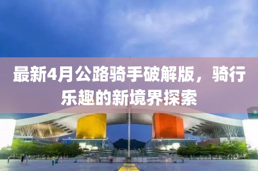 最新4月公路騎手破解版，騎行樂趣的新境界探索