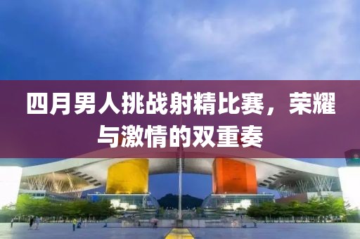 四月男人挑戰(zhàn)射精比賽，榮耀與激情的雙重奏