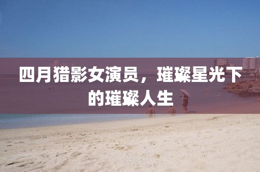 四月獵影女演員，璀璨星光下的璀璨人生