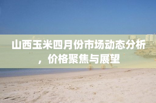 山西玉米四月份市場動態(tài)分析，價格聚焦與展望