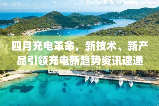 四月充電革命，新技術(shù)、新產(chǎn)品引領(lǐng)充電新趨勢資訊速遞