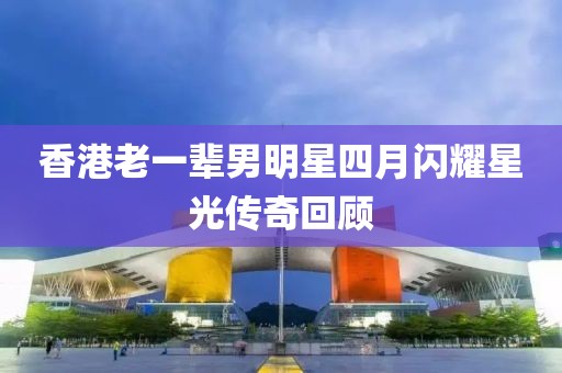 香港老一輩男明星四月閃耀星光傳奇回顧
