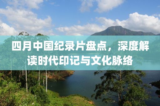 四月中國紀錄片盤點，深度解讀時代印記與文化脈絡