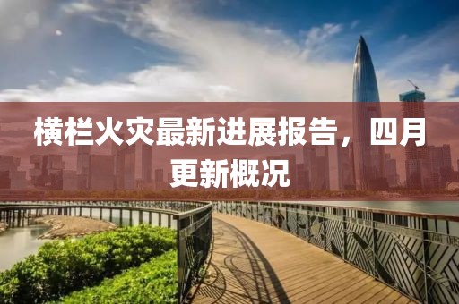 橫欄火災(zāi)最新進展報告，四月更新概況