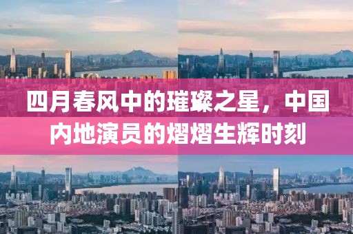 四月春風(fēng)中的璀璨之星，中國(guó)內(nèi)地演員的熠熠生輝時(shí)刻
