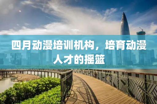 四月動(dòng)漫培訓(xùn)機(jī)構(gòu)，培育動(dòng)漫人才的搖籃