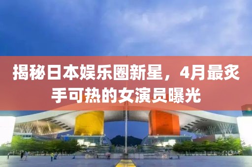 揭秘日本娛樂圈新星，4月最炙手可熱的女演員曝光