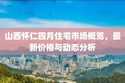 山西懷仁四月住宅市場概覽，最新價格與動態(tài)分析