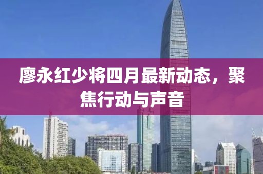 廖永紅少將四月最新動(dòng)態(tài)，聚焦行動(dòng)與聲音