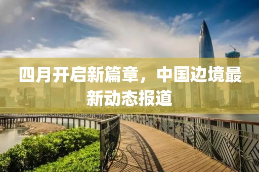四月開啟新篇章，中國邊境最新動態(tài)報道
